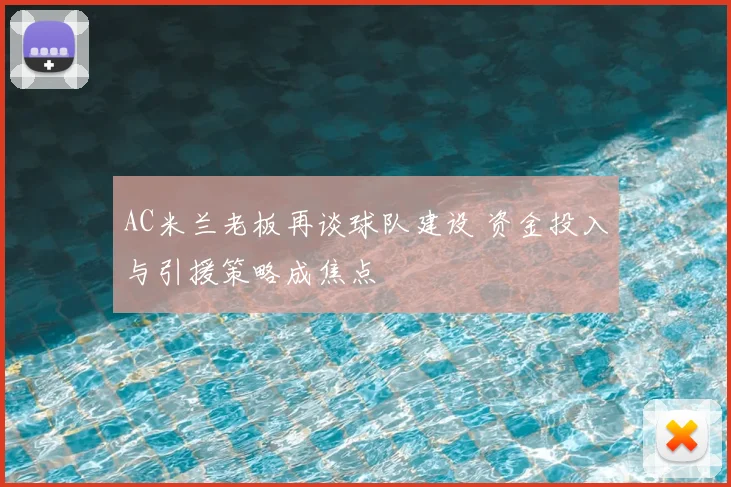AC米兰老板再谈球队建设 资金投入与引援策略成焦点
