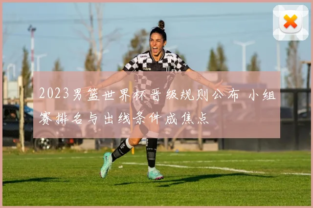 2023男篮世界杯晋级规则公布 小组赛排名与出线条件成焦点