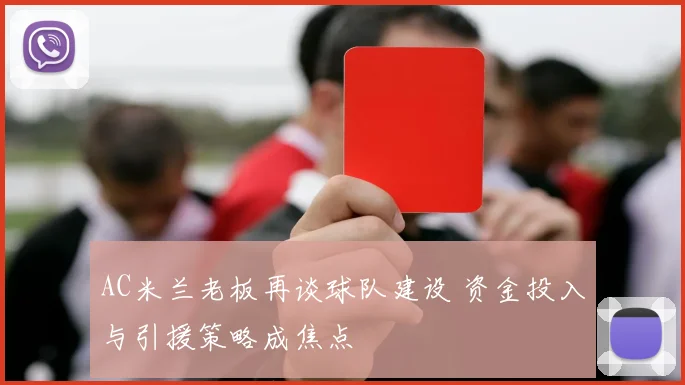 AC米兰老板再谈球队建设 资金投入与引援策略成焦点
